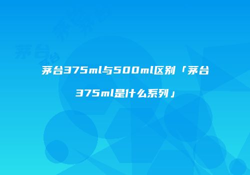 茅台375ml与500ml区别「茅台375ml是什么系列」