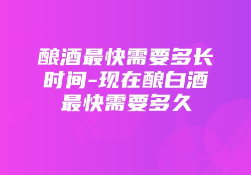 酿酒最快需要多长时间-现在酿白酒最快需要多久