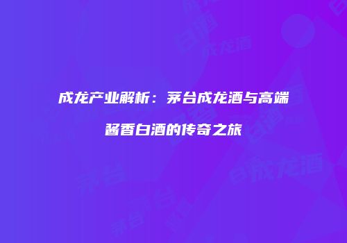 成龙产业解析：茅台成龙酒与高端酱香白酒的传奇之旅