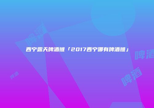 西宁露天啤酒摊「2017西宁哪有啤酒摊」