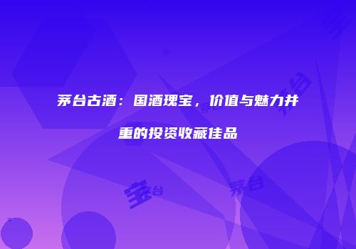 茅台古酒：国酒瑰宝，价值与魅力并重的投资收藏佳品