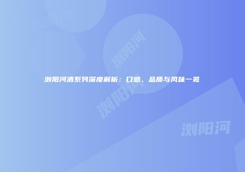 浏阳河酒系列深度解析：口感、品质与风味一览