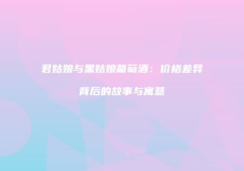 君姑娘与黑姑娘葡萄酒：价格差异背后的故事与寓意