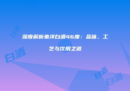 深度解析秦洋白酒46度：品味、工艺与饮用之道