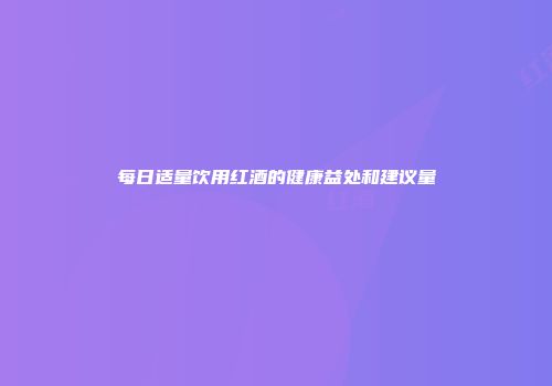 每日适量饮用红酒的健康益处和建议量