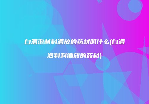 白酒泡制料酒放的药材叫什么(白酒泡制料酒放的药材)