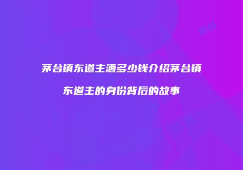 茅台镇东道主酒多少钱介绍茅台镇东道主的身份背后的故事