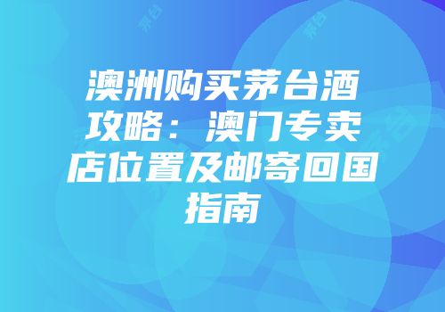 澳洲购买茅台酒攻略：澳门专卖店位置及邮寄回国指南