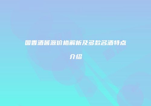 国香酒酱源价格解析及多款名酒特点介绍