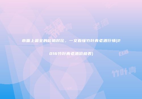 市面上最全的价格对比，一文看懂竹叶青老酒行情(2016竹叶青老酒价格表)