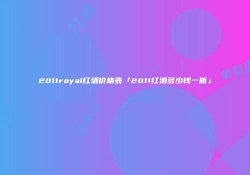 2011royal红酒价格表「2011红酒多少钱一瓶」