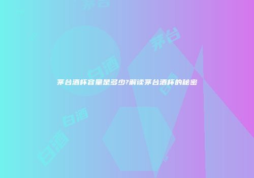 茅台酒杯容量是多少?解读茅台酒杯的秘密