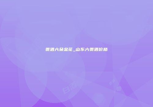 贵酒六朵金花_山东六贵酒价格