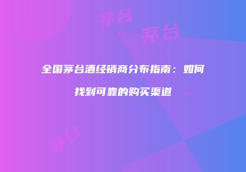 全国茅台酒经销商分布指南：如何找到可靠的购买渠道