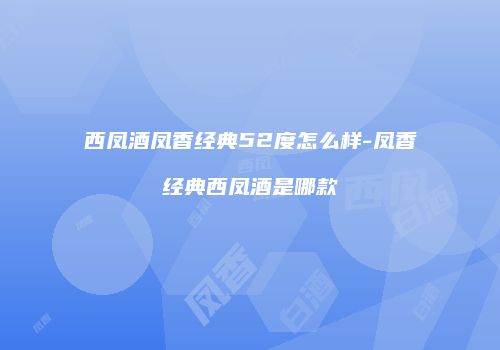西凤酒凤香经典52度怎么样-凤香经典西凤酒是哪款