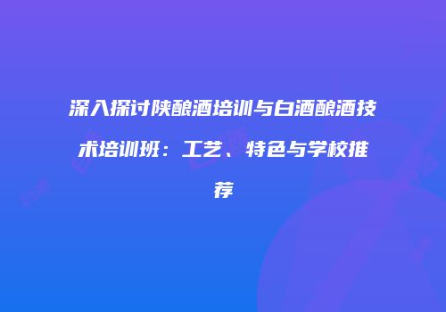 深入探讨陕酿酒培训与白酒酿酒技术培训班：工艺、特色与学校推荐