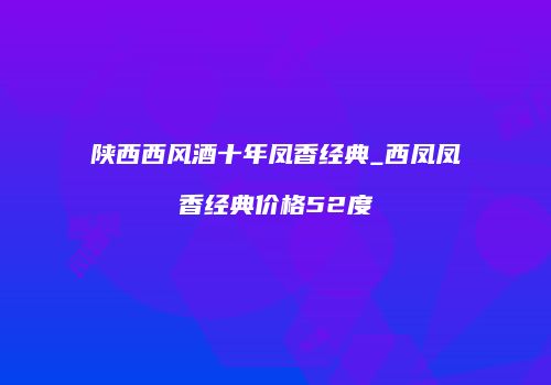 陕西西风酒十年凤香经典_西凤凤香经典价格52度