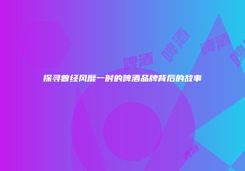 探寻曾经风靡一时的啤酒品牌背后的故事