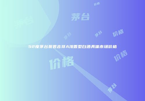 52度茅台祝君吉祥A浓香型白酒具体市场价格