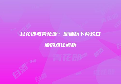 红花郎与青花郎：郎酒旗下两款白酒的对比解析
