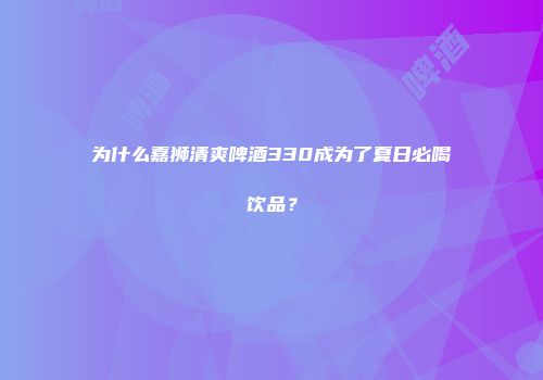 为什么嘉狮清爽啤酒330成为了夏日必喝饮品？