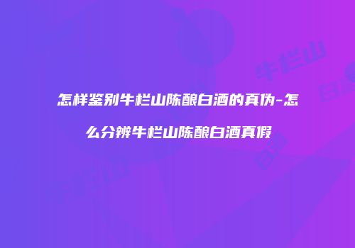 怎样鉴别牛栏山陈酿白酒的真伪-怎么分辨牛栏山陈酿白酒真假