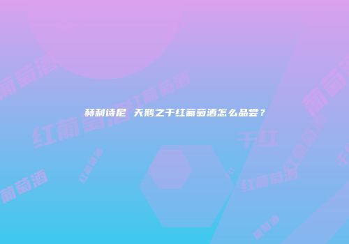 赫利诗尼 天鹅之干红葡萄酒怎么品尝？