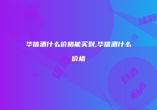华信酒什么价格能买到,华信酒什么价格