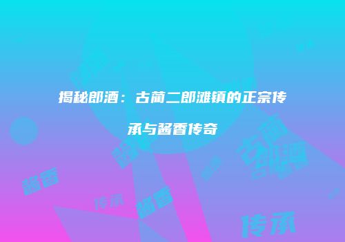 揭秘郎酒：古蔺二郎滩镇的正宗传承与酱香传奇