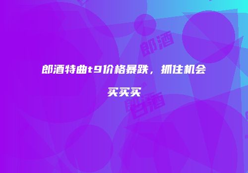 郎酒特曲t9价格暴跌，抓住机会买买买