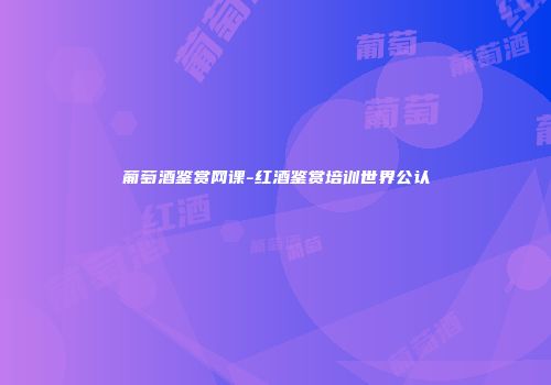 葡萄酒鉴赏网课-红酒鉴赏培训世界公认