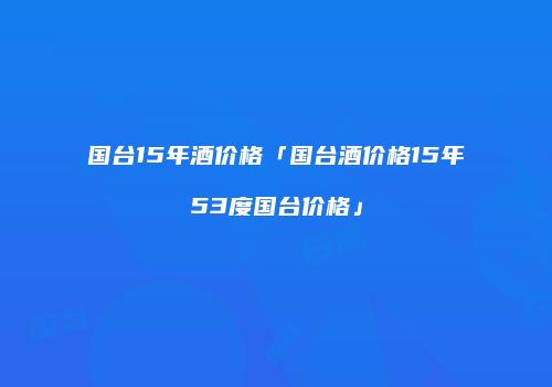 国台15年酒价格「国台酒价格15年53度国台价格」