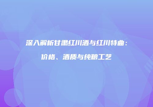 深入解析甘肃红川酒与红川特曲：价格、酒质与纯粮工艺