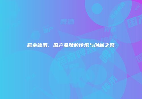燕京啤酒：国产品牌的传承与创新之路
