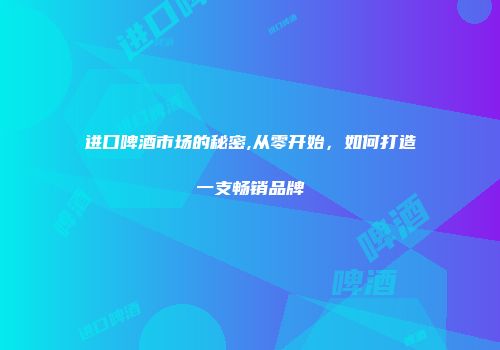 进口啤酒市场的秘密,从零开始，如何打造一支畅销品牌