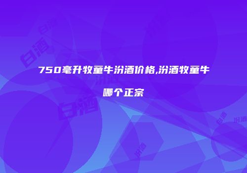 750毫升牧童牛汾酒价格,汾酒牧童牛哪个正宗