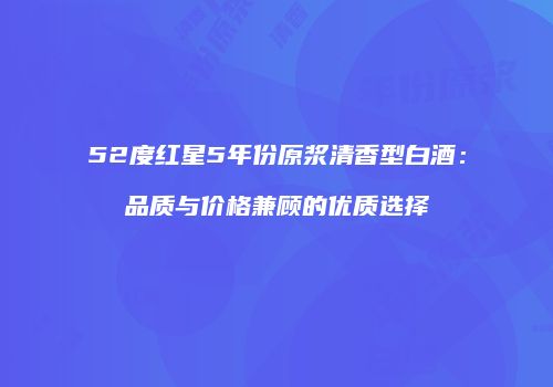 52度红星5年份原浆清香型白酒：品质与价格兼顾的优质选择