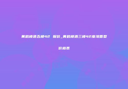 黄鹤楼酒五楼42 报价_黄鹤楼酒三楼42度浓香型价格表