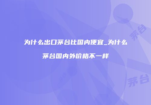 为什么出口茅台比国内便宜_为什么茅台国内外价格不一样
