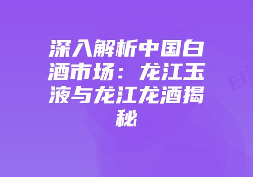 深入解析中国白酒市场：龙江玉液与龙江龙酒揭秘