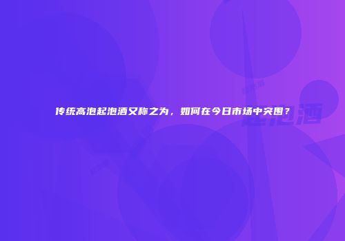 传统高泡起泡酒又称之为，如何在今日市场中突围？