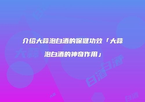 介绍大蒜泡白酒的保健功效「大蒜泡白酒的神奇作用」