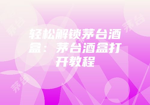 轻松解锁茅台酒盒：茅台酒盒打开教程