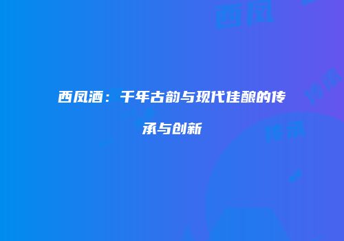 西凤酒：千年古韵与现代佳酿的传承与创新