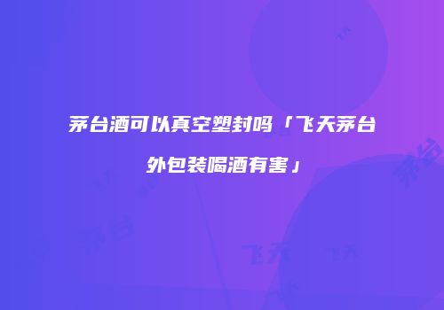 茅台酒可以真空塑封吗「飞天茅台外包装喝酒有害」