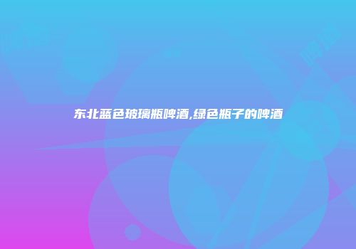 东北蓝色玻璃瓶啤酒,绿色瓶子的啤酒