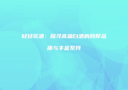 轻轻歌酒：探寻高端白酒的醇厚品质与丰富系列