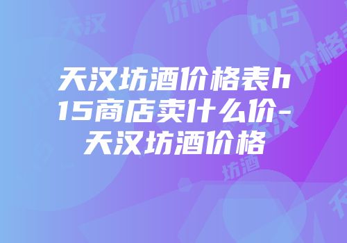 天汉坊酒价格表h15商店卖什么价-天汉坊酒价格