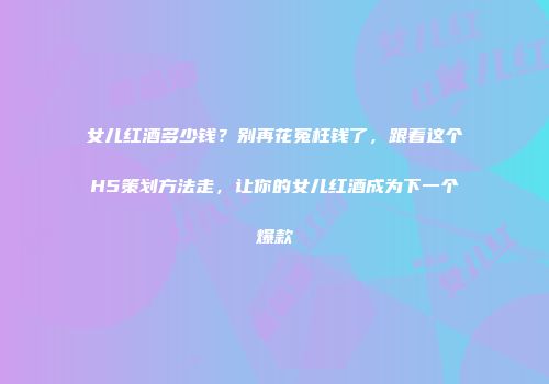女儿红酒多少钱？别再花冤枉钱了，跟着这个H5策划方法走，让你的女儿红酒成为下一个爆款