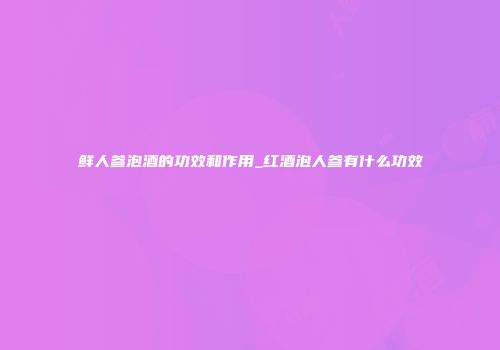 鲜人参泡酒的功效和作用_红酒泡人参有什么功效